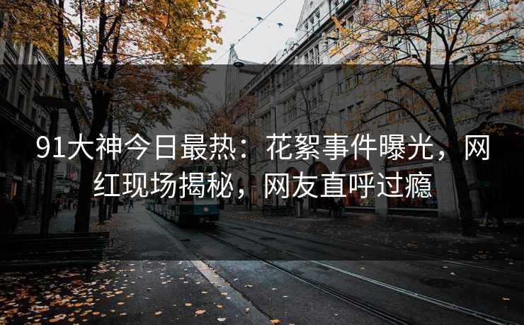 91大神今日最热：花絮事件曝光，网红现场揭秘，网友直呼过瘾