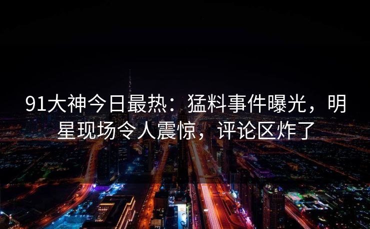 91大神今日最热：猛料事件曝光，明星现场令人震惊，评论区炸了