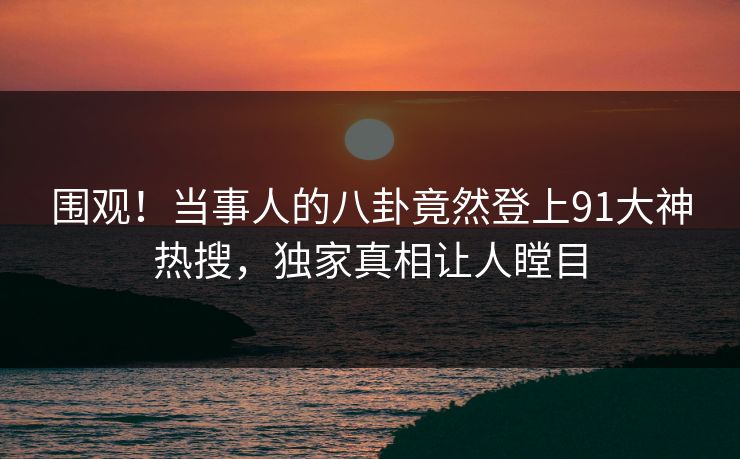围观！当事人的八卦竟然登上91大神热搜，独家真相让人瞠目