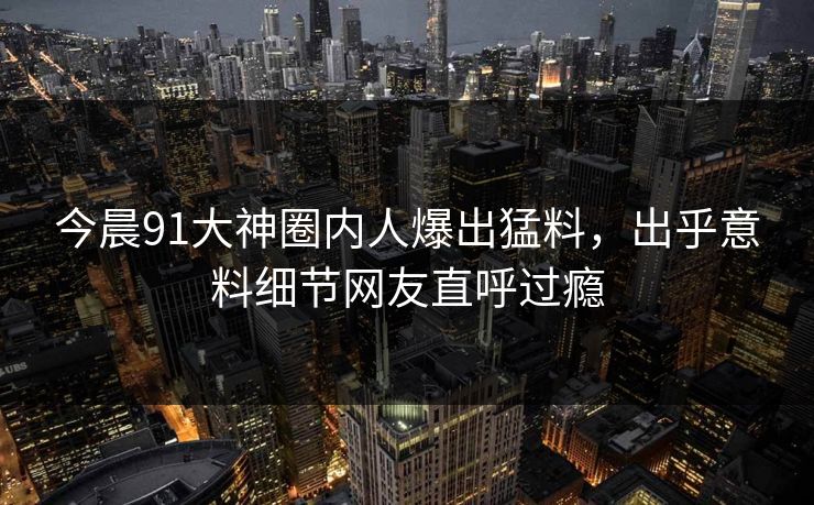 今晨91大神圈内人爆出猛料，出乎意料细节网友直呼过瘾