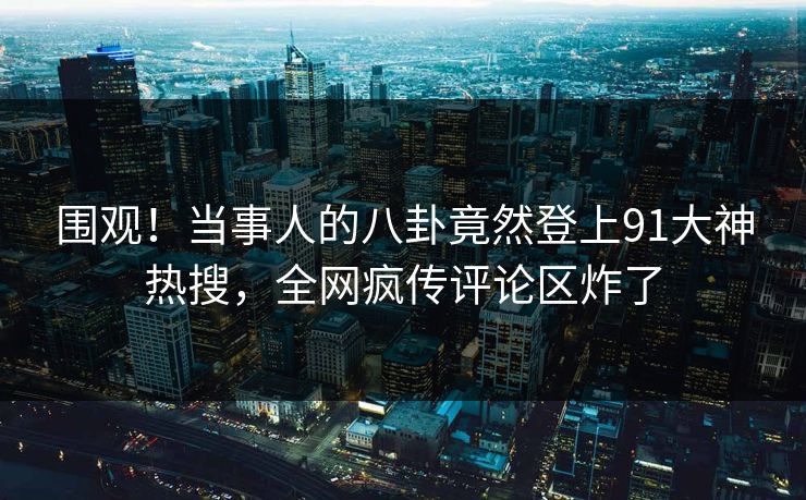 围观！当事人的八卦竟然登上91大神热搜，全网疯传评论区炸了