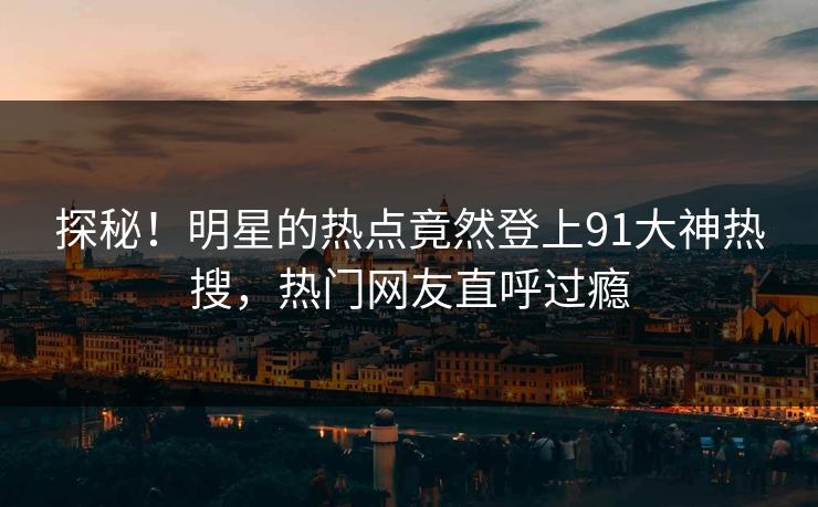 探秘！明星的热点竟然登上91大神热搜，热门网友直呼过瘾
