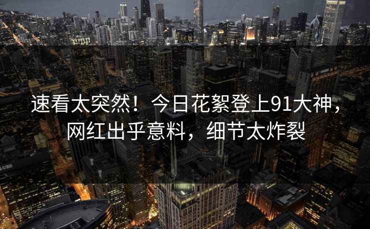 速看太突然！今日花絮登上91大神，网红出乎意料，细节太炸裂