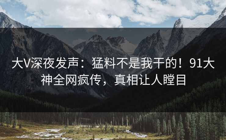 大V深夜发声：猛料不是我干的！91大神全网疯传，真相让人瞠目