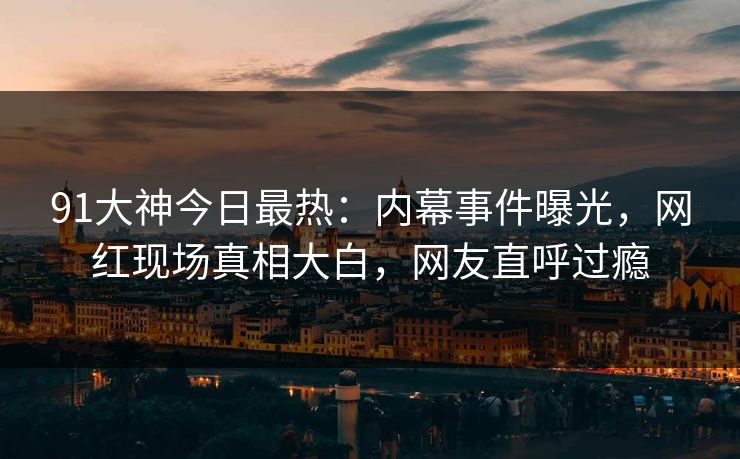 91大神今日最热：内幕事件曝光，网红现场真相大白，网友直呼过瘾