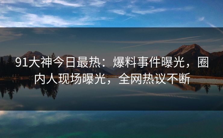 91大神今日最热：爆料事件曝光，圈内人现场曝光，全网热议不断
