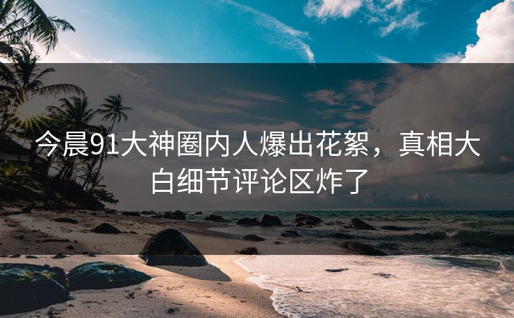 今晨91大神圈内人爆出花絮，真相大白细节评论区炸了