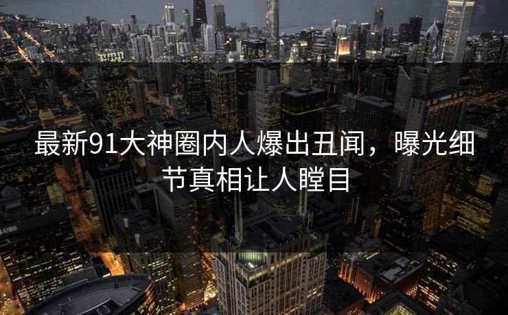 最新91大神圈内人爆出丑闻，曝光细节真相让人瞠目