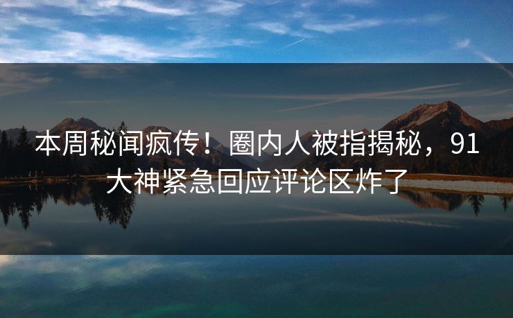 本周秘闻疯传！圈内人被指揭秘，91大神紧急回应评论区炸了