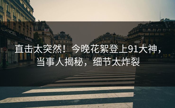 直击太突然！今晚花絮登上91大神，当事人揭秘，细节太炸裂