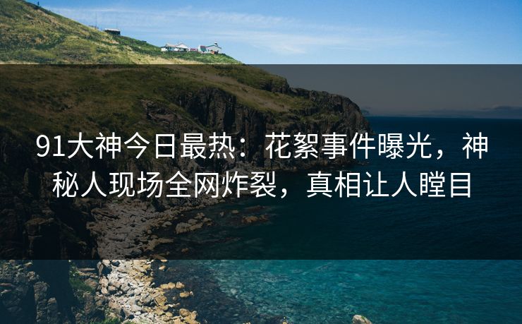 91大神今日最热：花絮事件曝光，神秘人现场全网炸裂，真相让人瞠目