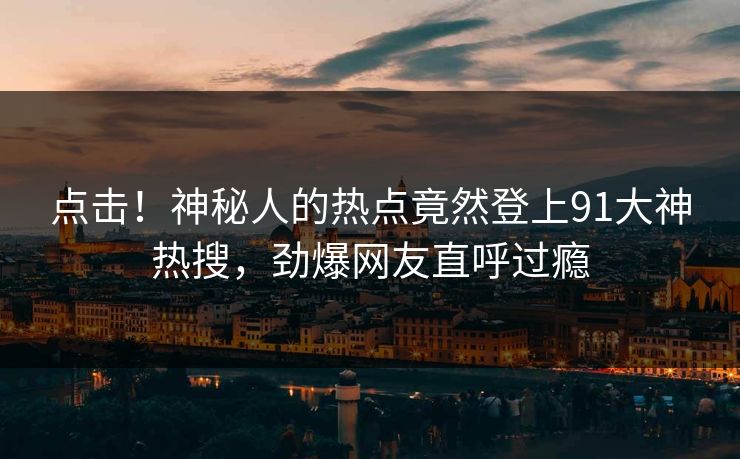 点击！神秘人的热点竟然登上91大神热搜，劲爆网友直呼过瘾