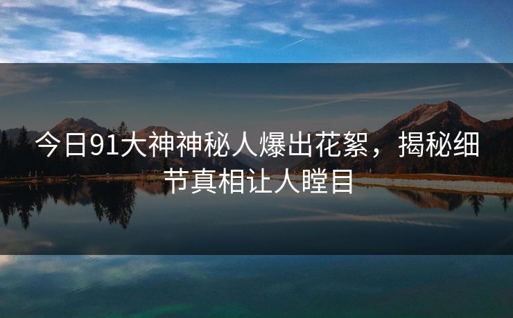 今日91大神神秘人爆出花絮，揭秘细节真相让人瞠目