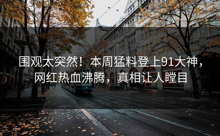 围观太突然！本周猛料登上91大神，网红热血沸腾，真相让人瞠目