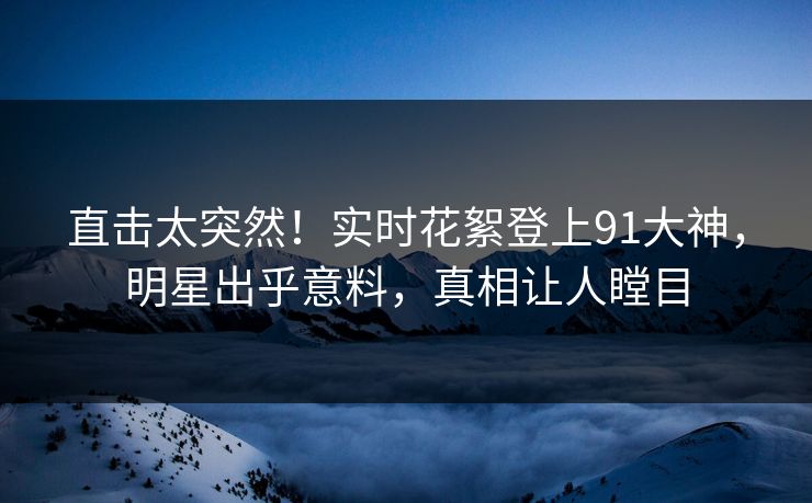 直击太突然！实时花絮登上91大神，明星出乎意料，真相让人瞠目