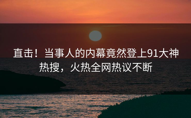 直击！当事人的内幕竟然登上91大神热搜，火热全网热议不断