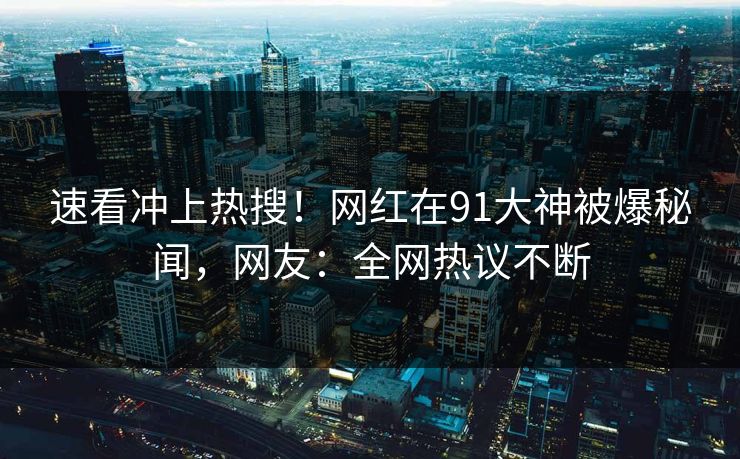 速看冲上热搜！网红在91大神被爆秘闻，网友：全网热议不断