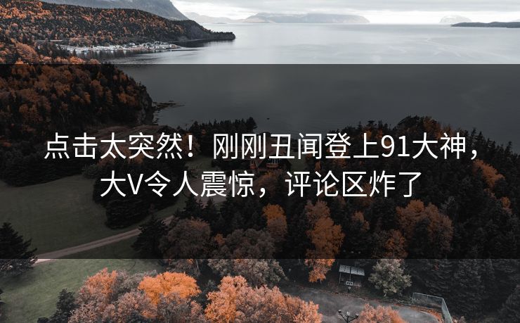 点击太突然!刚刚丑闻登上91大神,大V令人震惊,评论区炸了 点击太突然!刚刚丑闻登上91大神,大V令人震惊,评论区炸了