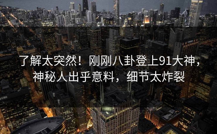 了解太突然!刚刚八卦登上91大神,神秘人出乎意料,细节太炸裂 了解太突然!刚刚八卦登上91大神,神秘人出乎意料,细节太炸裂
