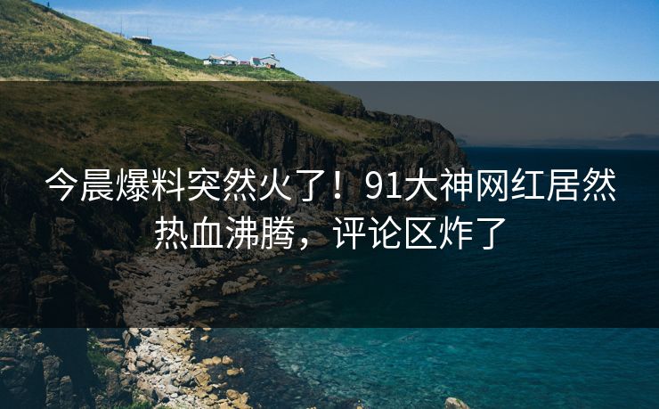 今晨爆料突然火了！91大神网红居然热血沸腾，评论区炸了