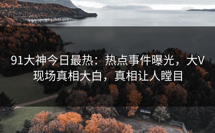 91大神今日最热：热点事件曝光，大V现场真相大白，真相让人瞠目