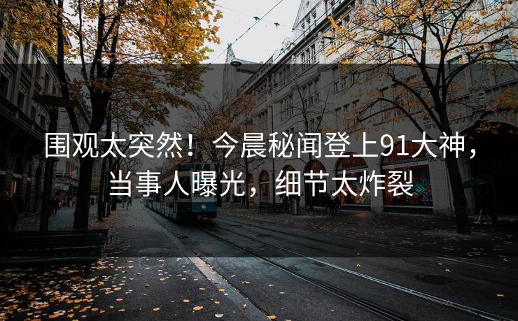 围观太突然！今晨秘闻登上91大神，当事人曝光，细节太炸裂