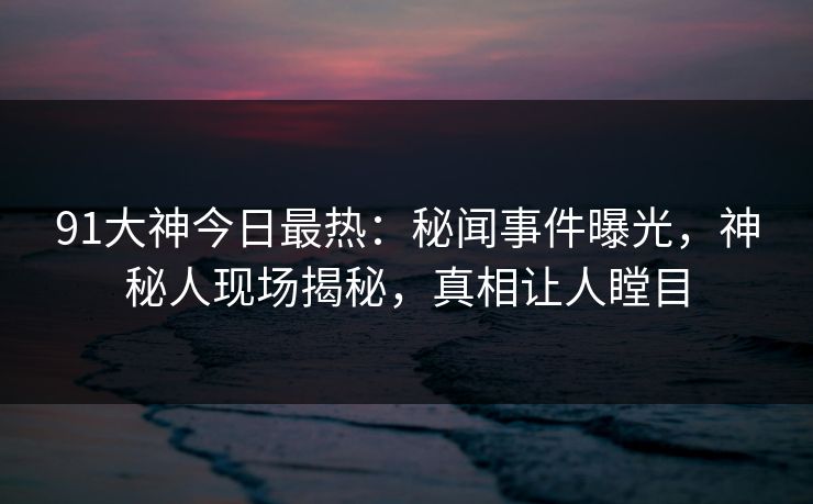 91大神今日最热：秘闻事件曝光，神秘人现场揭秘，真相让人瞠目