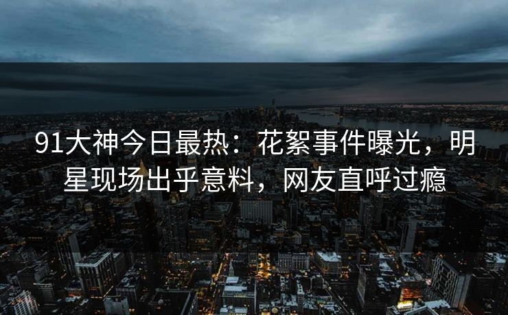 91大神今日最热：花絮事件曝光，明星现场出乎意料，网友直呼过瘾