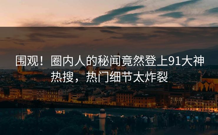 围观！圈内人的秘闻竟然登上91大神热搜，热门细节太炸裂