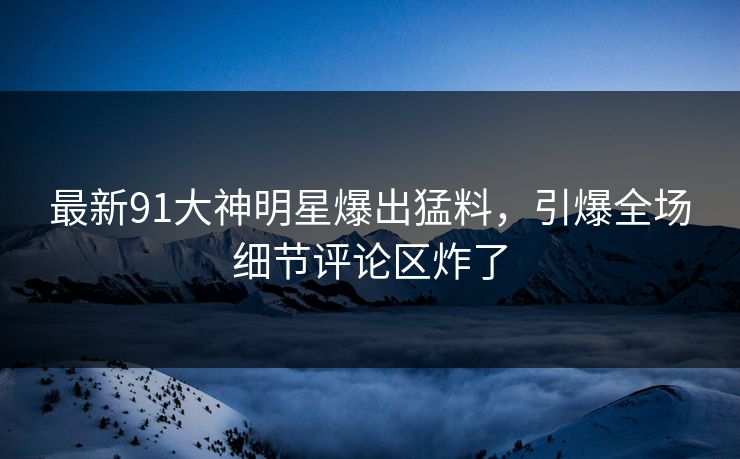 最新91大神明星爆出猛料，引爆全场细节评论区炸了