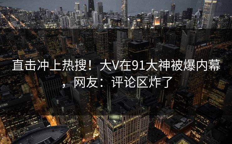 直击冲上热搜!大V在91大神被爆内幕,网友:评论区炸了 直击冲上热搜!大V在91大神被爆内幕,网友:评论区炸了