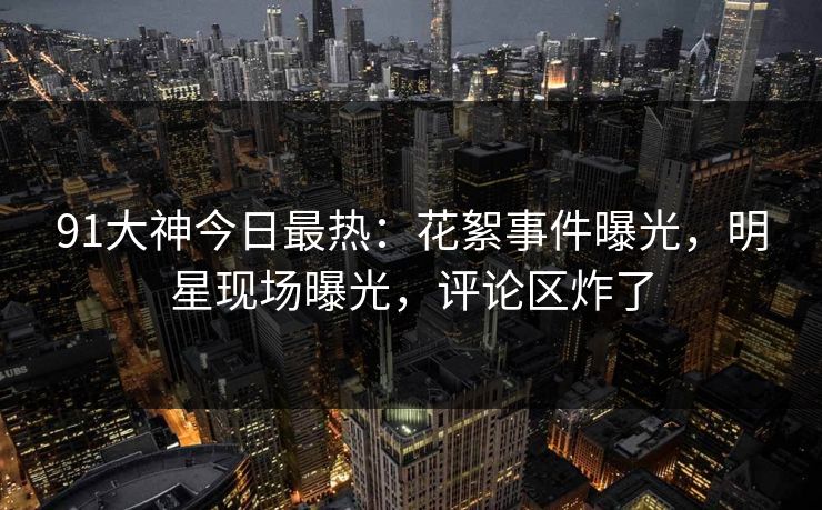 91大神今日最热：花絮事件曝光，明星现场曝光，评论区炸了