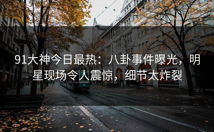 91大神今日最热：八卦事件曝光，明星现场令人震惊，细节太炸裂