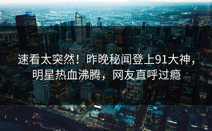速看太突然！昨晚秘闻登上91大神，明星热血沸腾，网友直呼过瘾