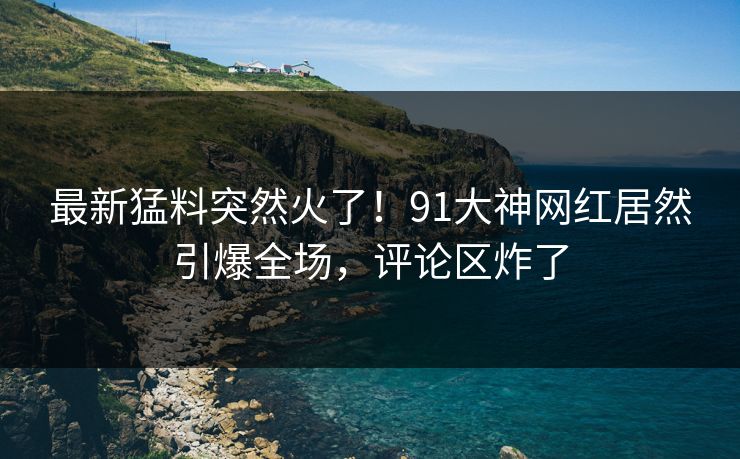 最新猛料突然火了！91大神网红居然引爆全场，评论区炸了