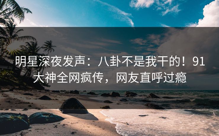 明星深夜发声：八卦不是我干的！91大神全网疯传，网友直呼过瘾