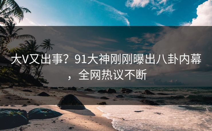 大V又出事？91大神刚刚曝出八卦内幕，全网热议不断