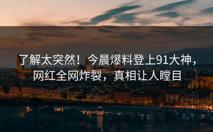 了解太突然！今晨爆料登上91大神，网红全网炸裂，真相让人瞠目