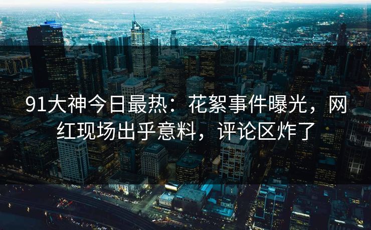 91大神今日最热：花絮事件曝光，网红现场出乎意料，评论区炸了