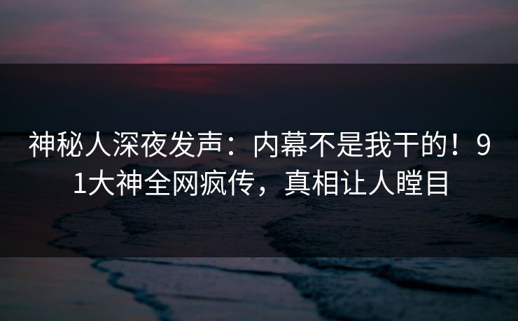 神秘人深夜发声：内幕不是我干的！91大神全网疯传，真相让人瞠目