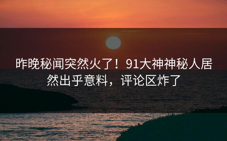 昨晚秘闻突然火了！91大神神秘人居然出乎意料，评论区炸了