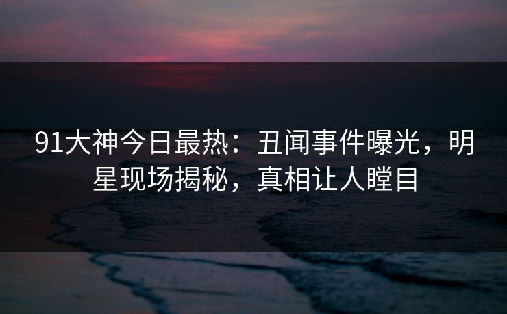 91大神今日最热：丑闻事件曝光，明星现场揭秘，真相让人瞠目