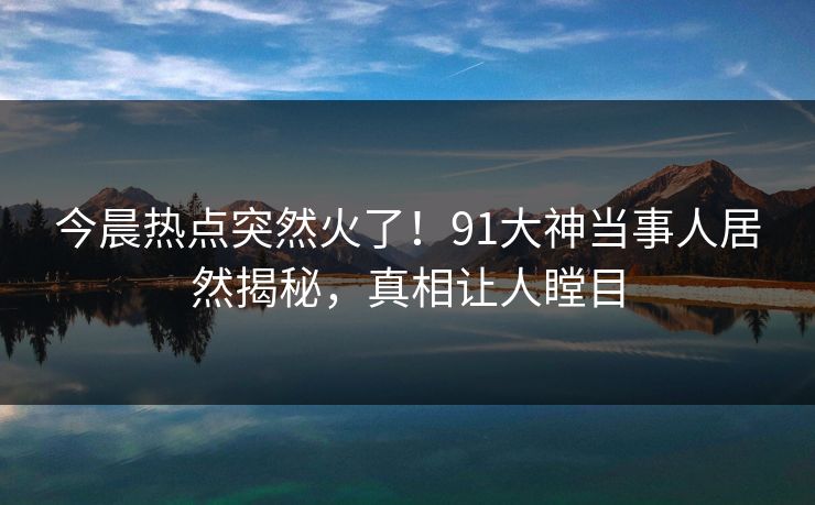 今晨热点突然火了！91大神当事人居然揭秘，真相让人瞠目