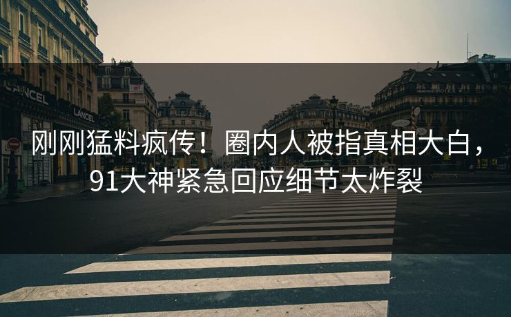 刚刚猛料疯传！圈内人被指真相大白，91大神紧急回应细节太炸裂