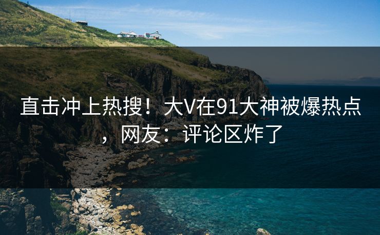 直击冲上热搜！大V在91大神被爆热点，网友：评论区炸了