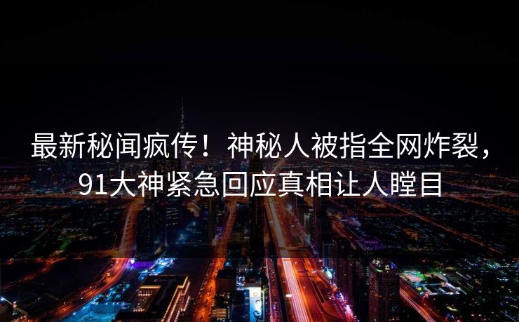 最新秘闻疯传！神秘人被指全网炸裂，91大神紧急回应真相让人瞠目