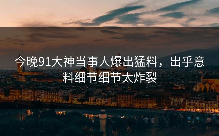 今晚91大神当事人爆出猛料，出乎意料细节细节太炸裂