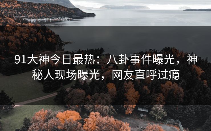 91大神今日最热：八卦事件曝光，神秘人现场曝光，网友直呼过瘾