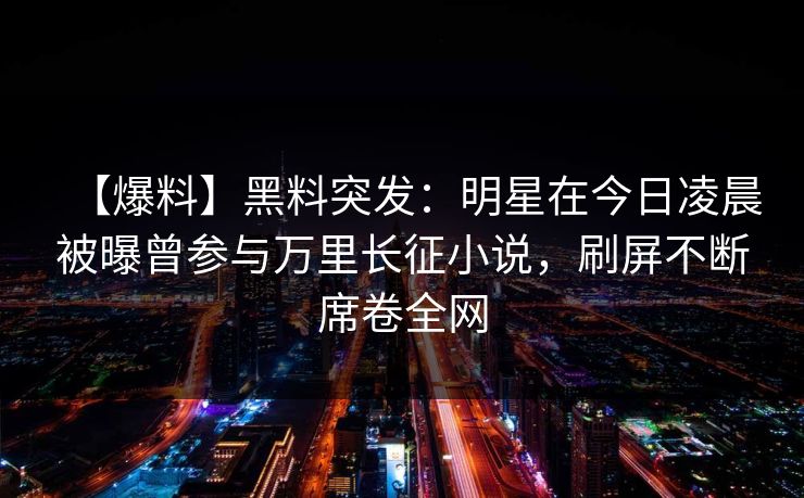 【爆料】黑料突发：明星在今日凌晨被曝曾参与万里长征小说，刷屏不断席卷全网