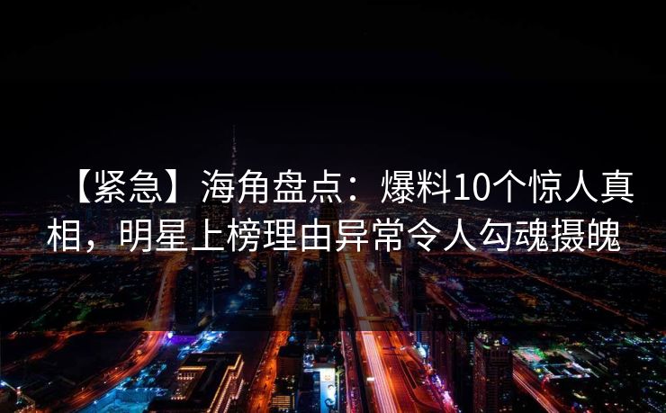 【紧急】海角盘点：爆料10个惊人真相，明星上榜理由异常令人勾魂摄魄